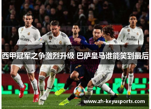 西甲冠军之争激烈升级 巴萨皇马谁能笑到最后 西甲冠军之争激烈升级 巴萨皇马谁能笑到最后