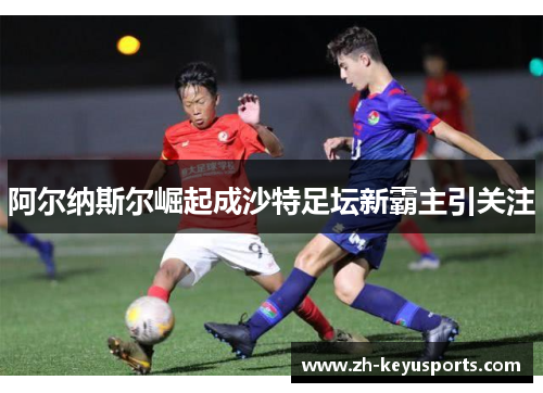 阿尔纳斯尔崛起成沙特足坛新霸主引关注