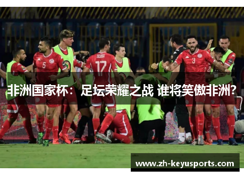 非洲国家杯:足坛荣耀之战 谁将笑傲非洲? 非洲国家杯:足坛荣耀之战 谁将笑傲非洲?
