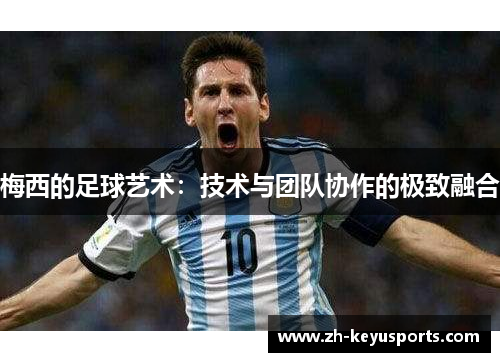 梅西的足球艺术:技术与团队协作的极致融合 梅西的足球艺术:技术与团队协作的极致融合